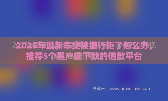 2025年最新车贷被银行拒了怎么办，推荐5个黑户能下款的借款平台
