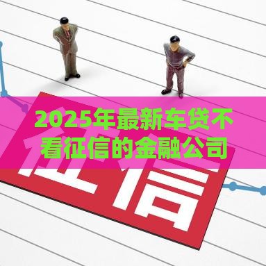 2025年最新车贷不看征信的金融公司，分享5个哪些贷款平台上征信