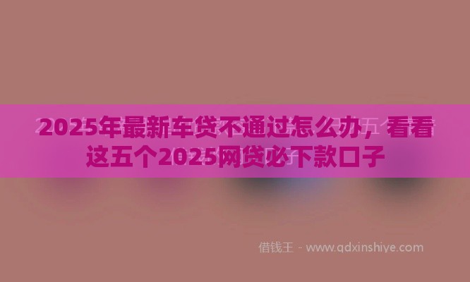 2025年最新车贷不通过怎么办，看看这五个2025网贷必下款口子