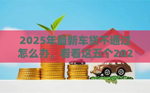 2025年最新车贷不通过怎么办，看看这五个2025网贷必下款口子