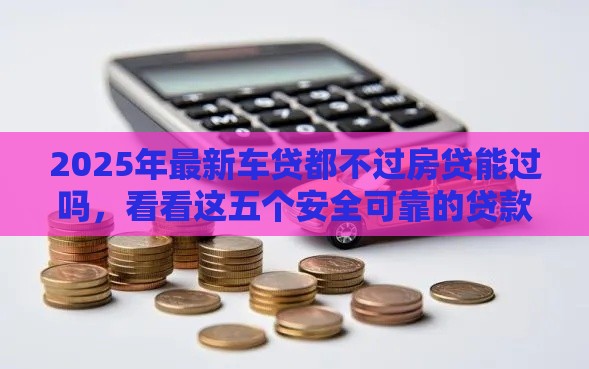 2025年最新车贷都不过房贷能过吗，看看这五个安全可靠的贷款平台