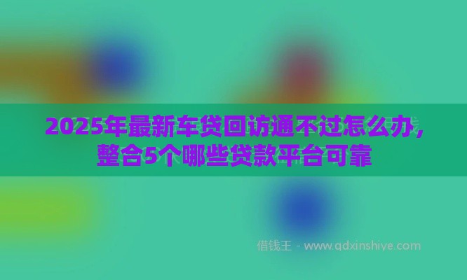 2025年最新车贷回访通不过怎么办，整合5个哪些贷款平台可靠