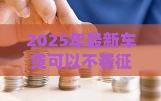 2025年最新车贷可以不看征信吗，推荐5个18岁能贷款的平台