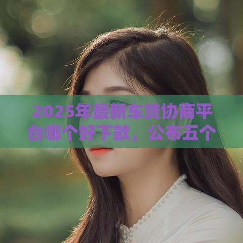 2025年最新车贷协商平台哪个好下款，公布五个好的贷款平台利息低