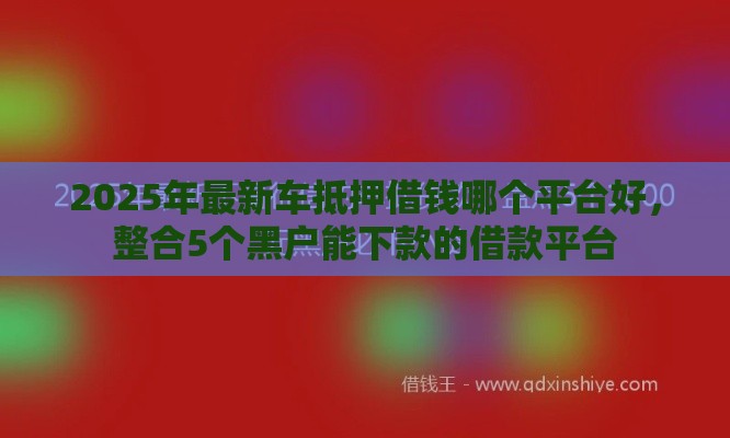 2025年最新车抵押借钱哪个平台好，整合5个黑户能下款的借款平台