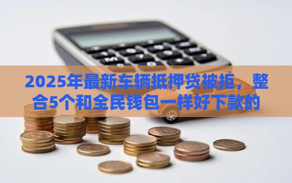 2025年最新车辆抵押贷被拒，整合5个和全民钱包一样好下款的软件