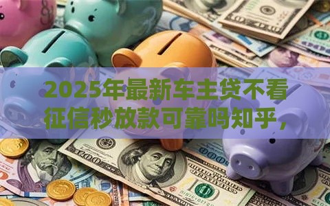 2025年最新车主贷不看征信秒放款可靠吗知乎，梳理五个贷款容易过的平台