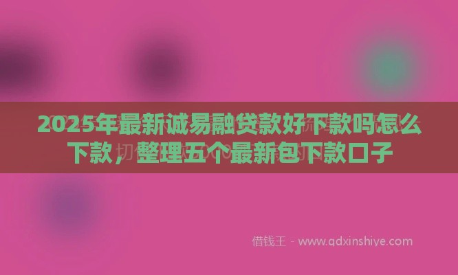 2025年最新诚易融贷款好下款吗怎么下款，整理五个最新包下款口子