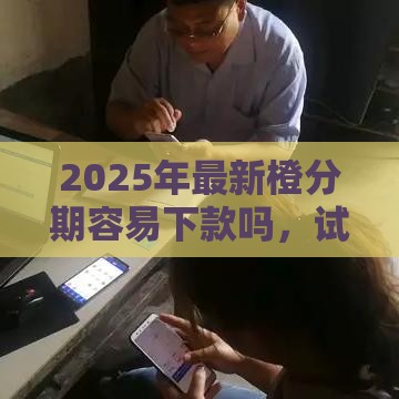 2025年最新橙分期容易下款吗，试试这5个贷款平台靠谱