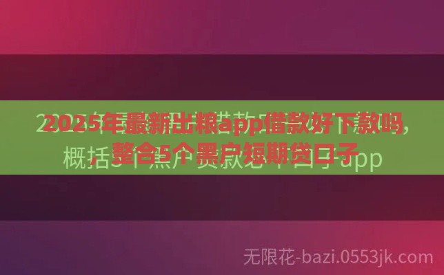 2025年最新出粮app借款好下款吗，整合5个黑户短期贷口子