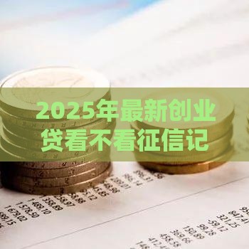 2025年最新创业贷看不看征信记录，分享5个融贷款平台
