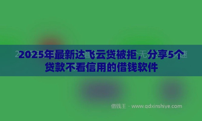 2025年最新达飞云贷被拒，分享5个贷款不看信用的借钱软件