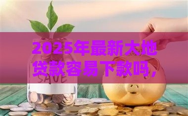 2025年最新大地贷款容易下款吗，整合5个先息后本正规贷款平台
