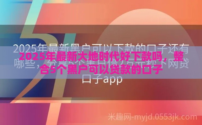 2025年最新大地时代好下款吗，整合5个黑户可以贷款的口子