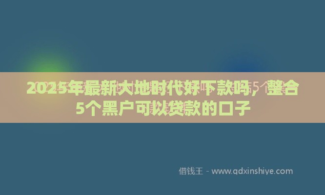 2025年最新大地时代好下款吗，整合5个黑户可以贷款的口子