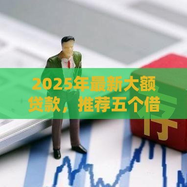 2025年最新大额贷款，推荐五个借钱平台的利率低