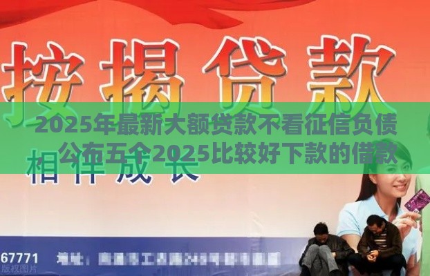 2025年最新大额贷款不看征信负债，公布五个2025比较好下款的借款平台