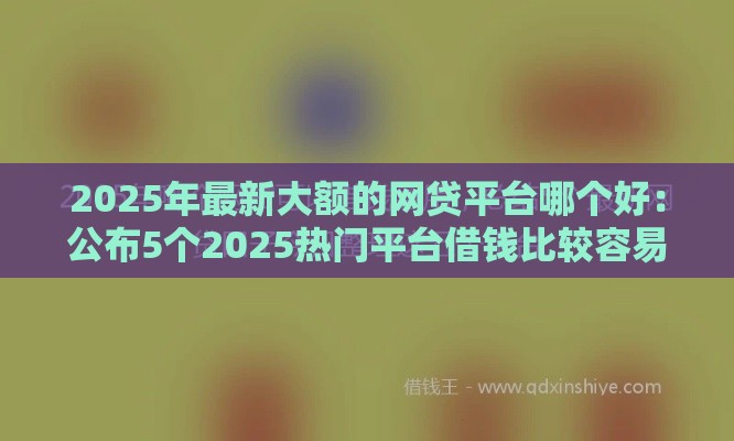 2025年最新大额的网贷平台哪个好：公布5个2025热门平台借钱比较容易