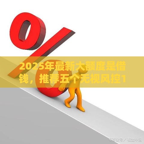 2025年最新大额度是借钱，推荐五个无视风控10000必下口子