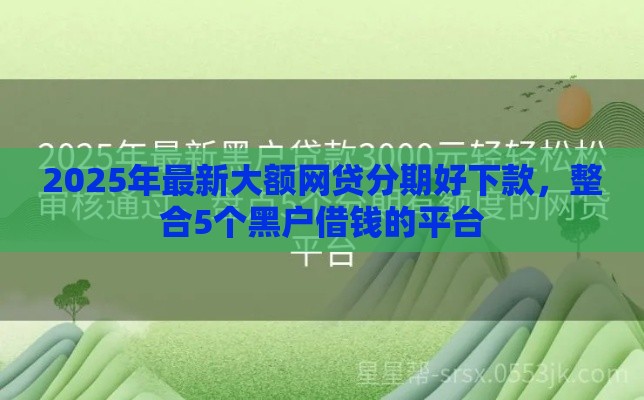 2025年最新大额网贷分期好下款，整合5个黑户借钱的平台