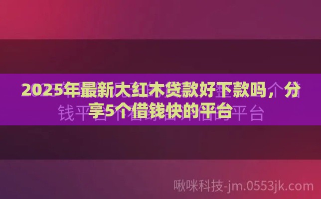 2025年最新大红木贷款好下款吗，分享5个借钱快的平台