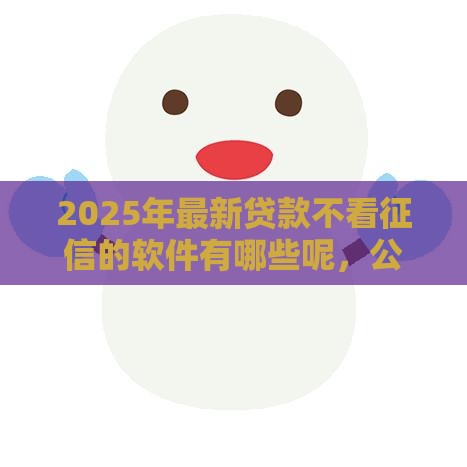 2025年最新贷款不看征信的软件有哪些呢，公布五个65岁稳放款口子的年龄要求