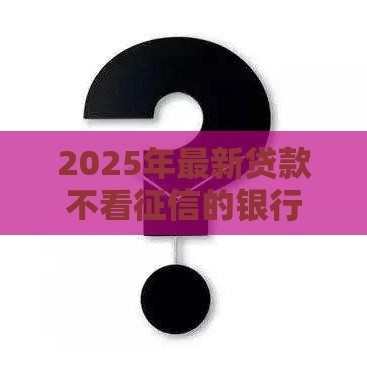 2025年最新贷款不看征信的银行有吗，整理五个黑户轻松下款的口子