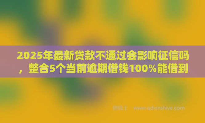 2025年最新贷款不通过会影响征信吗，整合5个当前逾期借钱100%能借到平台