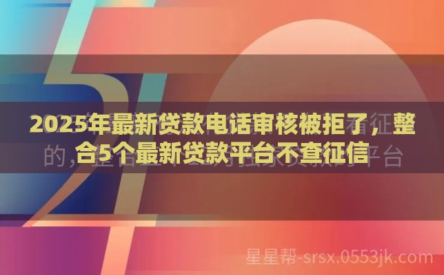 2025年最新贷款电话审核被拒了，整合5个最新贷款平台不查征信