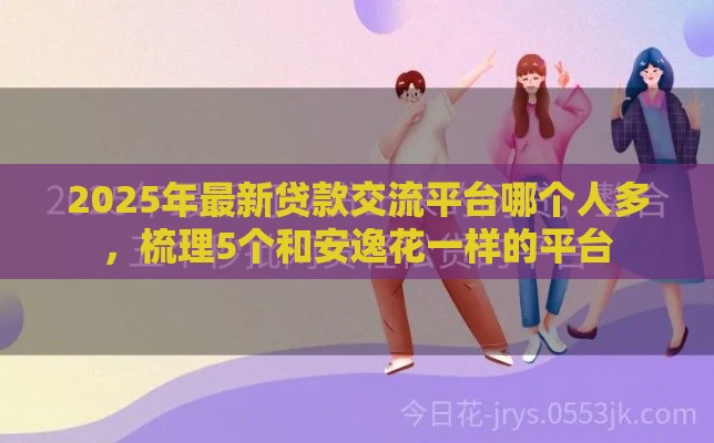 2025年最新贷款交流平台哪个人多，梳理5个和安逸花一样的平台