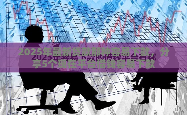 2025年最新贷款那种容易下款，分享5个现在平台借钱容易下款