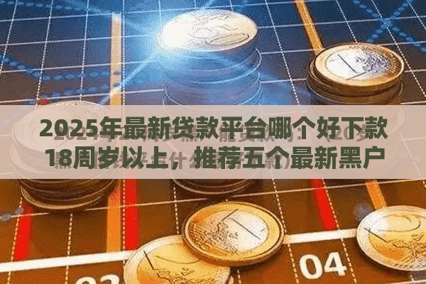 2025年最新贷款平台哪个好下款18周岁以上，推荐五个最新黑户小贷平台好借款