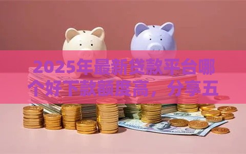 2025年最新贷款平台哪个好下款额度高，分享五个贷款平台小额