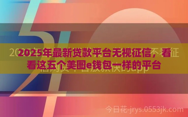 2025年最新贷款平台无视征信，看看这五个美图e钱包一样的平台