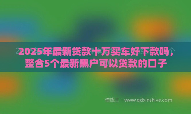2025年最新贷款十万买车好下款吗，整合5个最新黑户可以贷款的口子