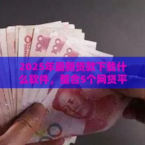 2025年最新贷款下载什么软件，整合5个网贷平台靠谱