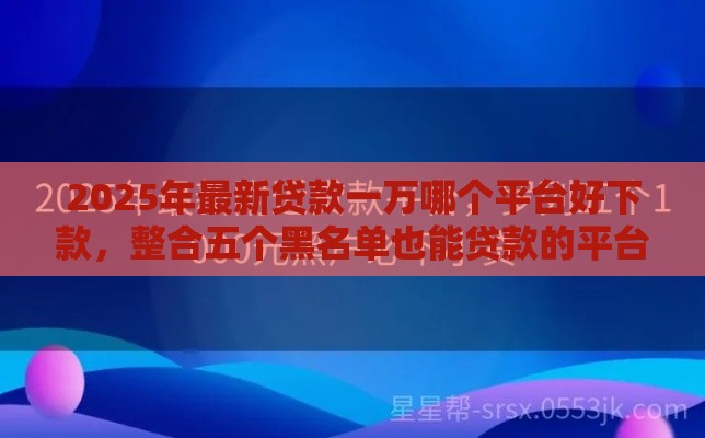 2025年最新贷款一万哪个平台好下款，整合五个黑名单也能贷款的平台