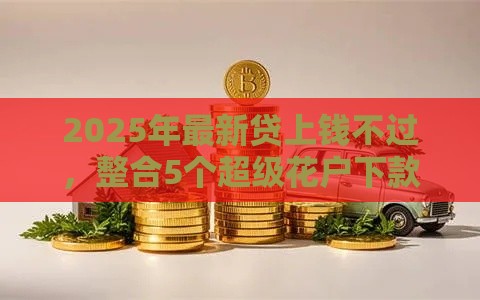 2025年最新贷上钱不过，整合5个超级花户下款的口子