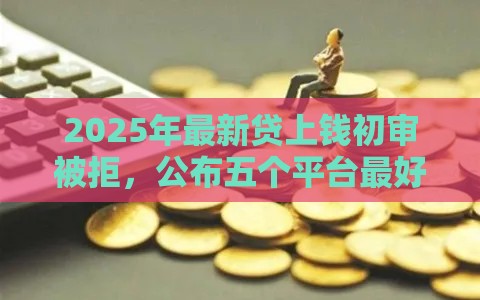2025年最新贷上钱初审被拒，公布五个平台最好借钱