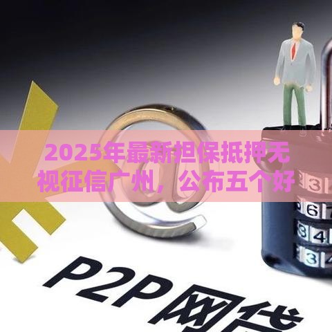 2025年最新担保抵押无视征信广州，公布五个好一点的网贷平台