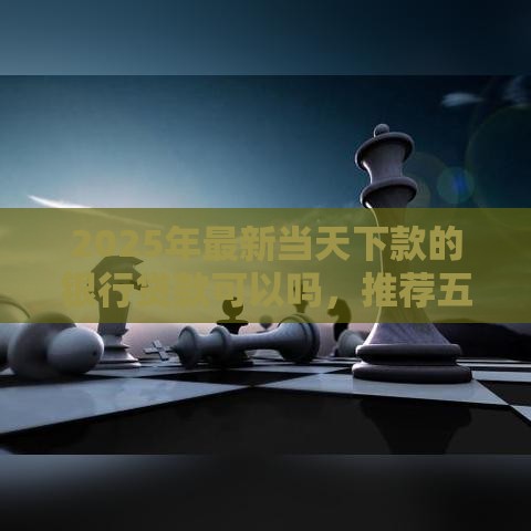 2025年最新当天下款的银行贷款可以吗，推荐五个申请太多网贷被拒,有没有可以贷款的平台