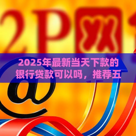 2025年最新当天下款的银行贷款可以吗，推荐五个申请太多网贷被拒,有没有可以贷款的平台