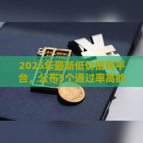 2025年最新低价借钱平台，公布5个通过率高的贷款平台