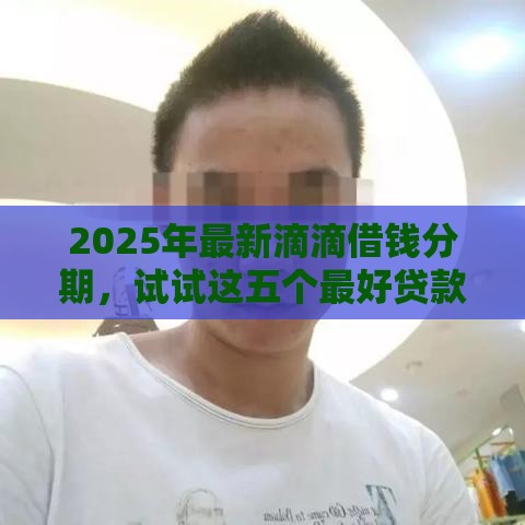 2025年最新滴滴借钱分期，试试这五个最好贷款的平台