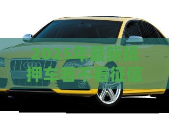 2025年最新抵押车看不看征信，梳理五个20岁贷款平台