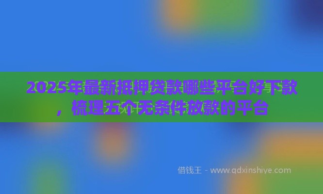 2025年最新抵押贷款哪些平台好下款，梳理五个无条件放款的平台