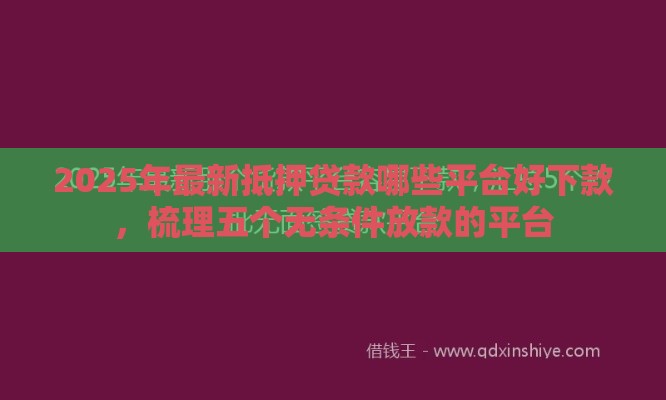 2025年最新抵押贷款哪些平台好下款，梳理五个无条件放款的平台