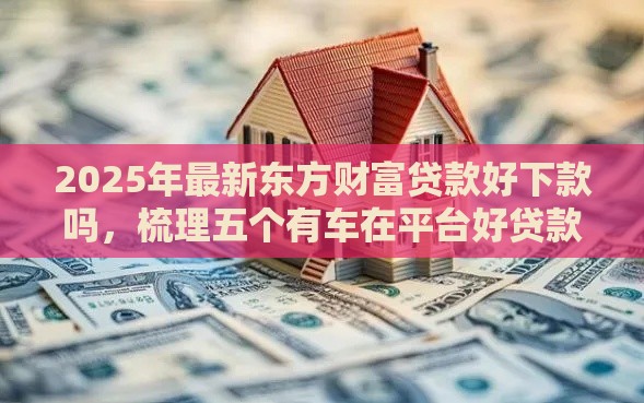 2025年最新东方财富贷款好下款吗，梳理五个有车在平台好贷款