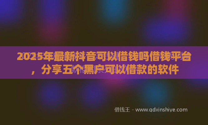 2025年最新抖音可以借钱吗借钱平台，分享五个黑户可以借款的软件