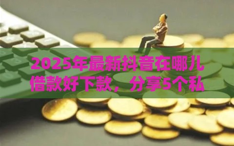 2025年最新抖音在哪儿借款好下款，分享5个私借口子